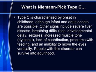 What is Niemann-Pick Type C… Type C is characterized by onset in childhood, although infant and adult onsets are possible. Other signs include severe liver disease, breathing difficulties, developmental delay, seizures, increased muscle tone (dystonia), lack of coordination, problems with feeding, and an inability to move the eyes vertically. People with this disorder can survive into adulthood.  