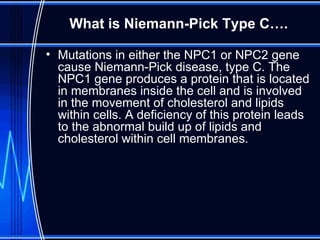 What is Niemann-Pick Type C…. Mutations in either the NPC1 or NPC2 gene cause Niemann-Pick disease, type C. The NPC1 gene produces a protein that is located in membranes inside the cell and is involved in the movement of cholesterol and lipids within cells. A deficiency of this protein leads to the abnormal build up of lipids and cholesterol within cell membranes. 