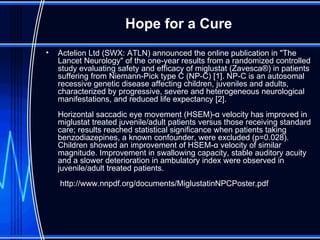 Hope for a Cure Actelion Ltd (SWX: ATLN) announced the online publication in "The Lancet Neurology" of the one-year results from a randomized controlled study evaluating safety and efficacy of miglustat (Zavesca®) in patients suffering from Niemann-Pick type C (NP-C) [1]. NP-C is an autosomal recessive genetic disease affecting children, juveniles and adults, characterized by progressive, severe and heterogeneous neurological manifestations, and reduced life expectancy [2]. Horizontal saccadic eye movement (HSEM)-α velocity has improved in miglustat treated juvenile/adult patients versus those receiving standard care; results reached statistical significance when patients taking benzodiazepines, a known confounder, were excluded (p=0.028). Children showed an improvement of HSEM-α velocity of similar magnitude. Improvement in swallowing capacity, stable auditory acuity and a slower deterioration in ambulatory index were observed in juvenile/adult treated patients.  http://www.nnpdf.org/documents/MiglustatinNPCPoster.pdf 
