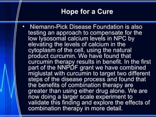 Niemann-Pick Disease Foundation is also testing an approach to compensate for the low lysosomal calcium levels in NPC by elevating the levels of calcium in the cytoplasm of the cell, using the natural product curcumin. We have found that curcumin therapy results in benefit. In the first part of the NNPDF grant we have combined miglustat with curcumin to target two different steps of the disease process and found that the benefits of combination therapy are greater than using either drug alone. We are now doing a larger scale experiment to validate this finding and explore the effects of combination therapy in more detail . Hope for a Cure 