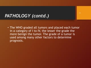 PATHOLOGY (contd.)
• The WHO graded all tumors and placed each tumor
in a category of I to IV, the lesser the grade the
more benign the tumor. The grade of a tumor is
used among many other factors to determine
prognosis.
11
 