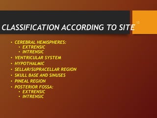 CLASSIFICATION ACCORDING TO SITE
• CEREBRAL HEMISPHERES:
• EXTRENSIC
• INTRENSIC
• VENTRICULAR SYSTEM
• HYPOTHALMIC
• SELLAR/SUPRACELLAR REGION
• SKULL BASE AND SINUSES
• PINEAL REGION
• POSTERIOR FOSSA:
• EXTRENSIC
• INTRENSIC
12
 