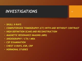 INVESTIGATIONS
• SKULL X-RAYS
• COMPUTERIZED TOMOGRAPHY (CT) WITH AND WITHOUT CONTRAST
• HIGH DEFINITION SCANS AND RECONSTRUCTION
• MAGNETIC RESONANCE IMAGING (MRI)
• ANGIOGRAPHY / CTA / MRA
• CSF EXAMINATION
• CHEST X-RAYS, ESR, CRP
• HORMONAL STUDIES
16
 