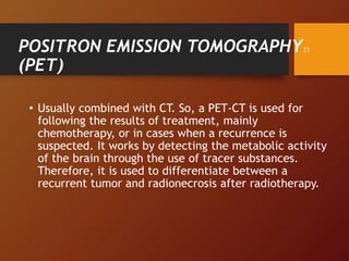 POSITRON EMISSION TOMOGRAPHY
(PET)
• Usually combined with CT. So, a PET-CT is used for
following the results of treatment, mainly
chemotherapy, or in cases when a recurrence is
suspected. It works by detecting the metabolic activity
of the brain through the use of tracer substances.
Therefore, it is used to differentiate between a
recurrent tumor and radionecrosis after radiotherapy.
21
 