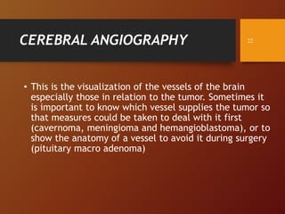 CEREBRAL ANGIOGRAPHY
• This is the visualization of the vessels of the brain
especially those in relation to the tumor. Sometimes it
is important to know which vessel supplies the tumor so
that measures could be taken to deal with it first
(cavernoma, meningioma and hemangioblastoma), or to
show the anatomy of a vessel to avoid it during surgery
(pituitary macro adenoma)
22
 