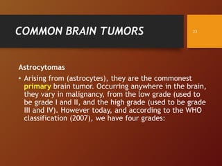 COMMON BRAIN TUMORS
Astrocytomas
• Arising from (astrocytes), they are the commonest
primary brain tumor. Occurring anywhere in the brain,
they vary in malignancy, from the low grade (used to
be grade I and II, and the high grade (used to be grade
III and IV). However today, and according to the WHO
classification (2007), we have four grades:
23
 