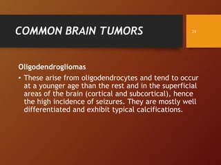 COMMON BRAIN TUMORS
Oligodendrogliomas
• These arise from oligodendrocytes and tend to occur
at a younger age than the rest and in the superficial
areas of the brain (cortical and subcortical), hence
the high incidence of seizures. They are mostly well
differentiated and exhibit typical calcifications.
24
 