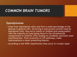 COMMON BRAIN TUMORS
Ependymomas
• Arise from (ependymal cells) and form a small percentage of the
gliomas in general (4%). Occurring in and around cavities lined by
ependymal cells, they occur mainly in children and young adults,
with the majority of cases being found in the infratentorial
compartment in children (75%) leading to cerebellar and brain stem
manifestations. Their proximity to CSF pathways, make
hydrocephalus a major presenting feature.
• According to the WHO classification they occur in 4 major types
25
 