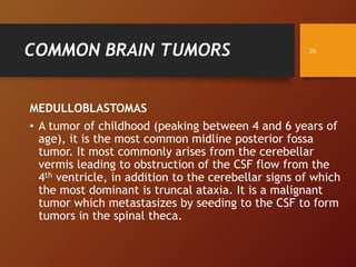 COMMON BRAIN TUMORS
MEDULLOBLASTOMAS
• A tumor of childhood (peaking between 4 and 6 years of
age), it is the most common midline posterior fossa
tumor. It most commonly arises from the cerebellar
vermis leading to obstruction of the CSF flow from the
4th ventricle, in addition to the cerebellar signs of which
the most dominant is truncal ataxia. It is a malignant
tumor which metastasizes by seeding to the CSF to form
tumors in the spinal theca.
26
 