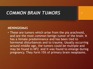 COMMON BRAIN TUMORS
MENINGIOMAS
• These are tumors which arise from the pia arachnoid,
and are the most common benign tumor of the brain. It
has a female predominance and has been tied to
hormonal disturbances and to trauma. Usually occurring
around middle age, the tumors could be multiple and
may be found in NF2, and it was found to enlarge during
pregnancy. They form 15% of primary brain neoplasms.
27
 