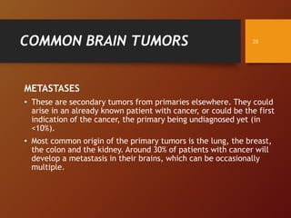 COMMON BRAIN TUMORS
METASTASES
• These are secondary tumors from primaries elsewhere. They could
arise in an already known patient with cancer, or could be the first
indication of the cancer, the primary being undiagnosed yet (in
<10%).
• Most common origin of the primary tumors is the lung, the breast,
the colon and the kidney. Around 30% of patients with cancer will
develop a metastasis in their brains, which can be occasionally
multiple.
28
 
