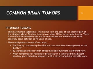 COMMON BRAIN TUMORS
PITUITARY TUMORS
• These are tumors (adenomas) which arise from the cells of the anterior part of
the pituitary gland. Pituitary tumors form about 10% of intracranial tumors. There
is no difference between male and female incidence of these tumors which
generally occur between 30-40 years of age.
• They could present by one of two ways;
• The first by compressing the adjacent structures due to enlargement of the
gland, or
• By secreting hormones which affect the bodily functions in different ways.
• When hemorrhage or necrosis or both occur in a tumor and the adjacent
pituitary gland (pituitary apoplexy) with a picture of pituitary insufficiency
29
 