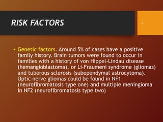 RISK FACTORS
• Genetic factors. Around 5% of cases have a positive
family history. Brain tumors were found to occur in
families with a history of von Hippel-Lindau disease
(hemangioblastoma), or Li-Fraumeni syndrome (gliomas)
and tuberous sclerosis (subependymal astrocytoma).
Optic nerve gliomas could be found in NF1
(neurofibromatosis type one) and multiple meningioma
in NF2 (neurofibromatosis type two)
6
 