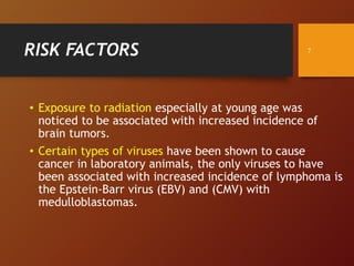 RISK FACTORS
• Exposure to radiation especially at young age was
noticed to be associated with increased incidence of
brain tumors.
• Certain types of viruses have been shown to cause
cancer in laboratory animals, the only viruses to have
been associated with increased incidence of lymphoma is
the Epstein-Barr virus (EBV) and (CMV) with
medulloblastomas.
7
 