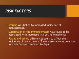 RISK FACTORS
• Trauma was linked to increased incidence of
meningiomas.
• Suppression of the immune system was found to be
associated with increased risk of CNS lymphomas.
• Racial and ethnic differences seem to affect the
incidence of brain tumors. Tumors are twice as common
in north Europe compared to Japan
8
 