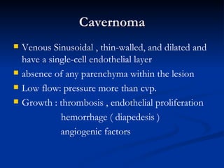 Cavernoma
   Venous Sinusoidal , thin-walled, and dilated and
    have a single-cell endothelial layer
   absence of any parenchyma within the lesion
   Low flow: pressure more than cvp.
   Growth : thrombosis , endothelial proliferation
              hemorrhage ( diapedesis )
              angiogenic factors
 