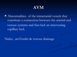 AVM
   Abnormalities of the intracranial vessels that
    constitute a connection between the arterial and
    venous systems and that lack an intervening
    capillary bed.

Nidus , art.Feeder & venous drainage
 