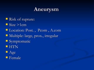 Aneurysm
   Risk of rupture:
   Size >1cm
   Location: Post. , Pcom , A.com
   Multiple: large, prox., irregular
   Symptomatic
   HTN
   Age
   Female
 