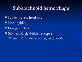 Subarachnoid hemorrhage
   Sudden severe headache
   Neck rigidity
   Low grade fever
   No neurologic deficit except ;
       ptosis : Post. communicating Art.( PCOM)
 
