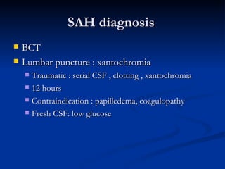 SAH diagnosis
   BCT
   Lumbar puncture : xantochromia
     Traumatic : serial CSF , clotting , xantochromia
     12 hours

     Contraindication : papilledema, coagulopathy

     Fresh CSF: low glucose
 
