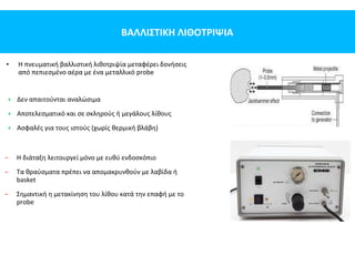 ΒΑΛΛΙΣΤΙΚΗ ΛΙΘΟΤΡΙΨΙΑ
• Η πνευματική βαλλιστική λιθοτριψία μεταφέρει δονήσεις
από πεπιεσμένο αέρα με ένα μεταλλικό probe
+ Δεν απαιτούνται αναλώσιμα
+ Αποτελεσματικό και σε σκληρούς ή μεγάλους λίθους
+ Ασφαλές για τους ιστούς (χωρίς θερμική βλάβη)
− Η διάταξη λειτουργεί μόνο με ευθύ ενδοσκόπιο
− Τα θραύσματα πρέπει να απομακρυνθούν με λαβίδα ή
basket
− Σημαντική η μετακίνηση του λίθου κατά την επαφή με το
probe
 