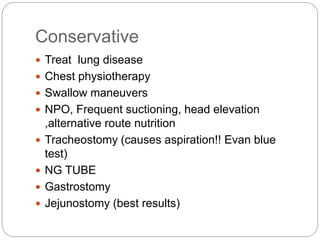Conservative
 Treat lung disease
 Chest physiotherapy
 Swallow maneuvers
 NPO, Frequent suctioning, head elevation
,alternative route nutrition
 Tracheostomy (causes aspiration!! Evan blue
test)
 NG TUBE
 Gastrostomy
 Jejunostomy (best results)
 
