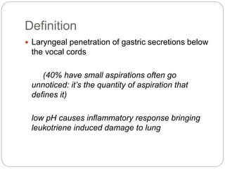 Definition
 Laryngeal penetration of gastric secretions below
the vocal cords
(40% have small aspirations often go
unnoticed: it’s the quantity of aspiration that
defines it)
low pH causes inflammatory response bringing
leukotriene induced damage to lung
 