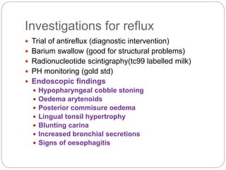 Investigations for reflux
 Trial of antireflux (diagnostic intervention)
 Barium swallow (good for structural problems)
 Radionucleotide scintigraphy(tc99 labelled milk)
 PH monitoring (gold std)
 Endoscopic findings
 Hypopharyngeal cobble stoning
 Oedema arytenoids
 Posterior commisure oedema
 Lingual tonsil hypertrophy
 Blunting carina
 Increased bronchial secretions
 Signs of oesophagitis
 