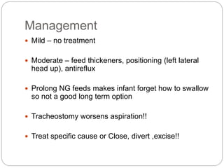 Management
 Mild – no treatment
 Moderate – feed thickeners, positioning (left lateral
head up), antireflux
 Prolong NG feeds makes infant forget how to swallow
so not a good long term option
 Tracheostomy worsens aspiration!!
 Treat specific cause or Close, divert ,excise!!
 