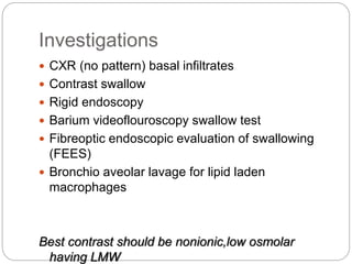 Investigations
 CXR (no pattern) basal infiltrates
 Contrast swallow
 Rigid endoscopy
 Barium videoflouroscopy swallow test
 Fibreoptic endoscopic evaluation of swallowing
(FEES)
 Bronchio aveolar lavage for lipid laden
macrophages
Best contrast should be nonionic,low osmolar
having LMW
 