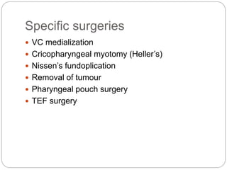 Specific surgeries
 VC medialization
 Cricopharyngeal myotomy (Heller’s)
 Nissen’s fundoplication
 Removal of tumour
 Pharyngeal pouch surgery
 TEF surgery
 