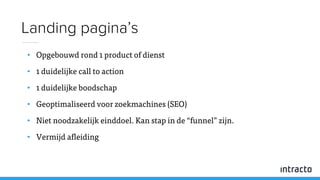 • Opgebouwd rond 1 product of dienst
• 1 duidelijke call to action
• 1 duidelijke boodschap
• Geoptimaliseerd voor zoekmachines (SEO)
• Niet noodzakelijk einddoel. Kan stap in de “funnel” zijn.
• Vermijd afleiding
Landing pagina’s
 