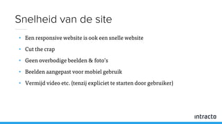 • Een responsive website is ook een snelle website
• Cut the crap
• Geen overbodige beelden & foto’s
• Beelden aangepast voor mobiel gebruik
• Vermijd video etc. (tenzij expliciet te starten door gebruiker)
Snelheid van de site
 