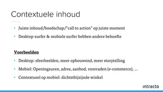 • Juiste inhoud/boodschap/”call to action” op juiste moment
• Desktop-surfer & mobiele surfer hebben andere behoefte
Voorbeelden
• Desktop: sfeerbeelden, meer opbouwend, meer storytelling
• Mobiel: Openingsuren, adres, aanbod, voorraden (e-commerce), …
• Contextueel op mobiel: dichtstbijzijnde winkel
Contextuele inhoud
 