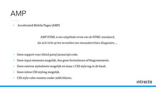 • Accelerated Mobile Pages (AMP)
AMP HTML is een uitgeklede versie van de HTML-standaard,
die zich richt op het versnellen van nieuwsberichten, blogposten, …
• Geen support voor (third party) javascript code.
• Geen input elements mogelijk, dus geen formulieren of blogcomments.
• Geen externe stylesheets mogelijk en maar 1 CSS style tag in de head.
• Geen inline CSS styling mogelijk.
• CSS style rules moeten onder 50kb blijven.
AMP
 