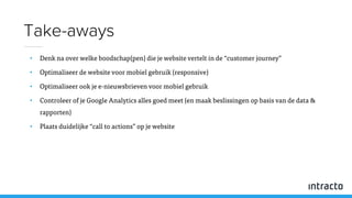 • Denk na over welke boodschap(pen) die je website vertelt in de “customer journey”
• Optimaliseer de website voor mobiel gebruik (responsive)
• Optimaliseer ook je e-nieuwsbrieven voor mobiel gebruik
• Controleer of je Google Analytics alles goed meet (en maak beslissingen op basis van de data &
rapporten)
• Plaats duidelijke “call to actions” op je website
Take-aways
 
