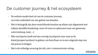 • De website maakt deel uit van de customer journey,
en is dus onderdeel van een geheel van kanalen.
• Het is belangrijk dat deze verschillende kanalen op elkaar zijn afgestemd met
telkens dezelfde boodschap, tone-of-voice en opbouwen naar een gewenste
actie (verkoop, lead, …)
• Elke touchpoint heeft wel een vervolg-touchpoint naar waar je de
klant/prospect probeert te gidsen, om hem/haar zo in een volgende stap van
het proces te krijgen.
• Het is de volledige ervaring die telt, niet 1 communicatie-uiting.
De customer journey & het ecosysteem
 