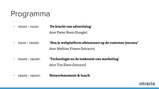 • 10u10 – 11u10: ‘De kracht van advertising’
door Pieter Boon (Google)
• 11u10 – 12u00: ‘Hoe je webplatform afstemmen op de customer journey’
door Mathias Vissers (Intracto)
• 12u00 – 13u00: ‘Technologie en de toekomst van marketing’
door Tim Elsen (Intracto)
• 13u00 – 14u00: Netwerkmoment & lunch
Programma
 