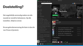 Doelstelling?
Het ongelofelijk eenvoudig maken om alle
muziek ter wereld te beluisteren. Op alle
toestellen. Altijd en overal.
En een gebruikerservaring die beter is dan die
van iTunes of piraterij.
 