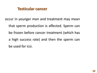 Testicular cancer
occur in younger men and treatment may mean
that sperm production is affected. Sperm can
be frozen before cancer treatment (which has
a high success rate) and then the sperm can
be used for icsi.
10
 