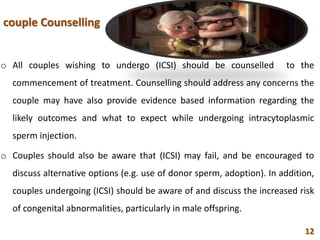 couple Counselling
o All couples wishing to undergo (ICSI) should be counselled to the
commencement of treatment. Counselling should address any concerns the
couple may have also provide evidence based information regarding the
likely outcomes and what to expect while undergoing intracytoplasmic
sperm injection.
o Couples should also be aware that (ICSI) may fail, and be encouraged to
discuss alternative options (e.g. use of donor sperm, adoption). In addition,
couples undergoing (ICSI) should be aware of and discuss the increased risk
of congenital abnormalities, particularly in male offspring.
12
 