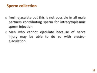 Sperm collection
o fresh ejaculate but this is not possible in all male
partners contributing sperm for intracytoplasmic
sperm injection
o Men who cannot ejaculate because of nerve
injury may be able to do so with electro-
ejaculation.
13
 