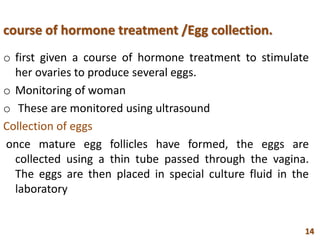 course of hormone treatment /Egg collection.
o first given a course of hormone treatment to stimulate
her ovaries to produce several eggs.
o Monitoring of woman
o These are monitored using ultrasound
Collection of eggs
once mature egg follicles have formed, the eggs are
collected using a thin tube passed through the vagina.
The eggs are then placed in special culture fluid in the
laboratory
14
 