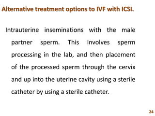 Alternative treatment options to IVF with ICSI.
Intrauterine inseminations with the male
partner sperm. This involves sperm
processing in the lab, and then placement
of the processed sperm through the cervix
and up into the uterine cavity using a sterile
catheter by using a sterile catheter.
24
 