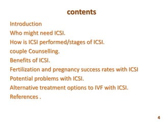 contents
Introduction
Who might need ICSI.
How is ICSI performed/stages of ICSI.
couple Counselling.
Benefits of ICSI.
Fertilization and pregnancy success rates with ICSI
Potential problems with ICSI.
Alternative treatment options to IVF with ICSI.
References .
4
 