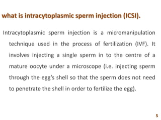 what is intracytoplasmic sperm injection (ICSI).
Intracytoplasmic sperm injection is a micromanipulation
technique used in the process of fertilization (IVF). It
involves injecting a single sperm in to the centre of a
mature oocyte under a microscope (i.e. injecting sperm
through the egg’s shell so that the sperm does not need
to penetrate the shell in order to fertilize the egg).
5
 