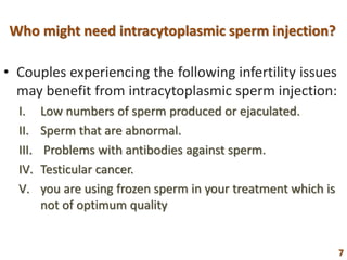 Who might need intracytoplasmic sperm injection?
• Couples experiencing the following infertility issues
may benefit from intracytoplasmic sperm injection:
I. Low numbers of sperm produced or ejaculated.
II. Sperm that are abnormal.
III. Problems with antibodies against sperm.
IV. Testicular cancer.
V. you are using frozen sperm in your treatment which is
not of optimum quality
7
 