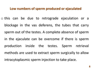 Low numbers of sperm produced or ejaculated
o this can be due to retrograde ejaculation or a
blockage in the vas deferens, the tubes that carry
sperm out of the testes. A complete absence of sperm
in the ejaculate can be overcome if there is sperm
production inside the testes. Sperm retrieval
methods are used to extract sperm surgically to allow
intracytoplasmic sperm injection to take place.
8
 