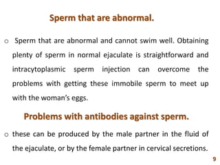 Sperm that are abnormal.
o Sperm that are abnormal and cannot swim well. Obtaining
plenty of sperm in normal ejaculate is straightforward and
intracytoplasmic sperm injection can overcome the
problems with getting these immobile sperm to meet up
with the woman’s eggs.
Problems with antibodies against sperm.
o these can be produced by the male partner in the fluid of
the ejaculate, or by the female partner in cervical secretions.
9
 