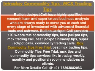 Intraday Commodity Tips | MCX Trading
Tips
Bullion Jackpot Call have highly qualified
research team and experienced business analysts
who are always ready to serve you at each and
every stage of investment with advanced financial
tools and software. Bullion Jackpot Call provides
100% accurate commodity tips, best jackpot tips,
mcx trading call, best jackpot intraday tips, super
jackpot calls, commodity trading calls, Mcx
Commodity Tips Free Trial, best mcx trading tips,
Commodity Tips Free Trial, mcx tips and
commodity tips services like intraday, weekly,
monthly and positional recommendations to
clients.
For More Details Call @ +91-78363882083
 